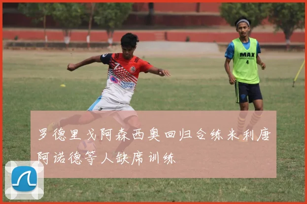罗德里戈阿森西奥回归合练米利唐阿诺德等人缺席训练