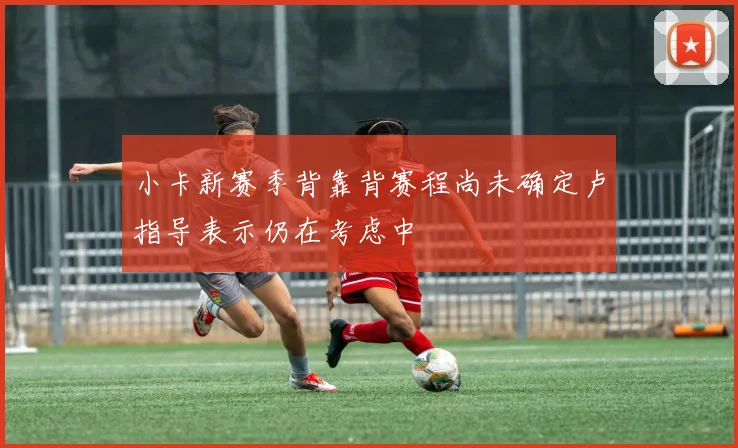 小卡新赛季背靠背赛程尚未确定卢指导表示仍在考虑中
