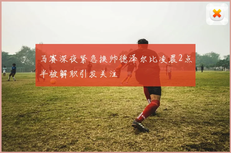 马赛深夜紧急换帅德泽尔比凌晨2点半被解职引发关注