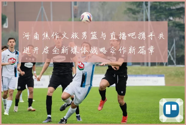 河南焦作文旅男篮与直播吧携手共进开启全新媒体战略合作新篇章