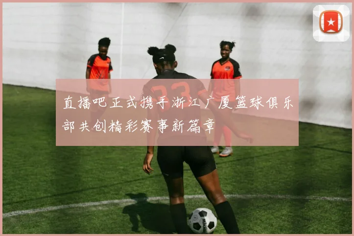 直播吧正式携手浙江广厦篮球俱乐部共创精彩赛事新篇章
