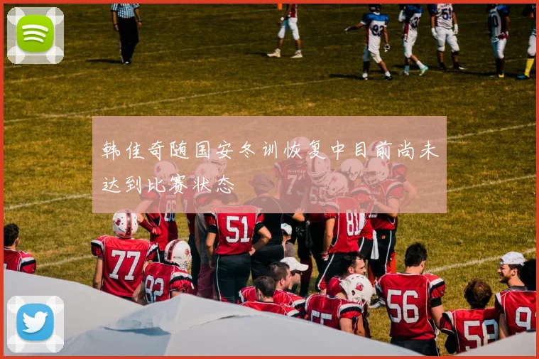 韩佳奇随国安冬训恢复中目前尚未达到比赛状态