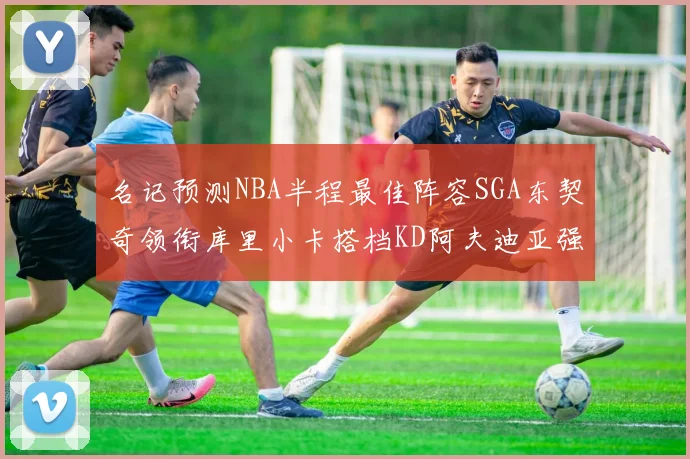 名记预测NBA半程最佳阵容SGA东契奇领衔库里小卡搭档KD阿夫迪亚强势入选