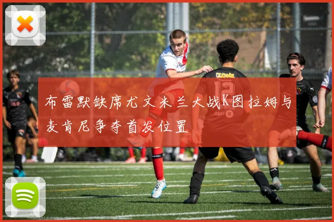 布雷默缺席尤文米兰大战K图拉姆与麦肯尼争夺首发位置