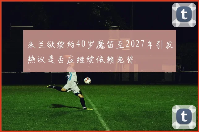 米兰欲续约40岁魔笛至2027年引发热议是否应继续依赖老将