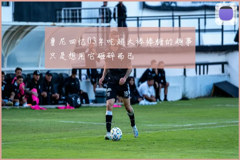 鲁尼回忆03年吃超大棒棒糖的趣事只是想用它砸碎而已