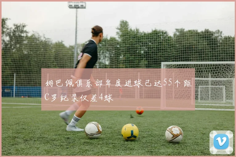姆巴佩俱乐部年度进球已达55个距C罗纪录仅差4球