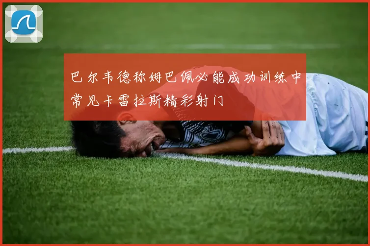巴尔韦德称姆巴佩必能成功训练中常见卡雷拉斯精彩射门