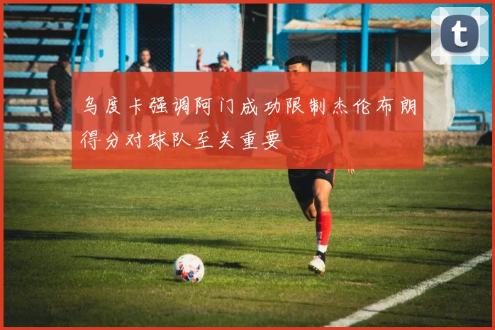乌度卡强调阿门成功限制杰伦布朗得分对球队至关重要