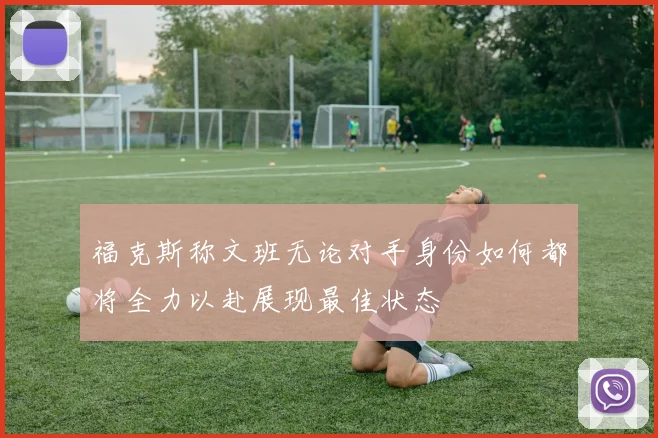 福克斯称文班无论对手身份如何都将全力以赴展现最佳状态