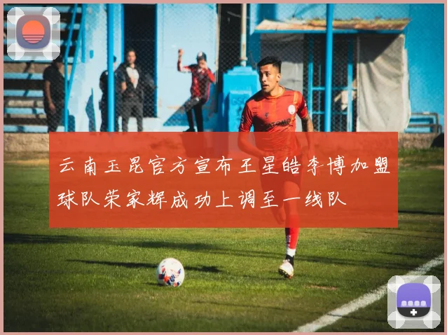 云南玉昆官方宣布王星皓李博加盟球队荣家辉成功上调至一线队