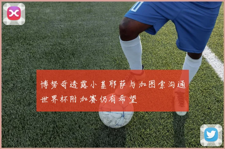 博努奇透露小基耶萨与加图索沟通世界杯附加赛仍有希望