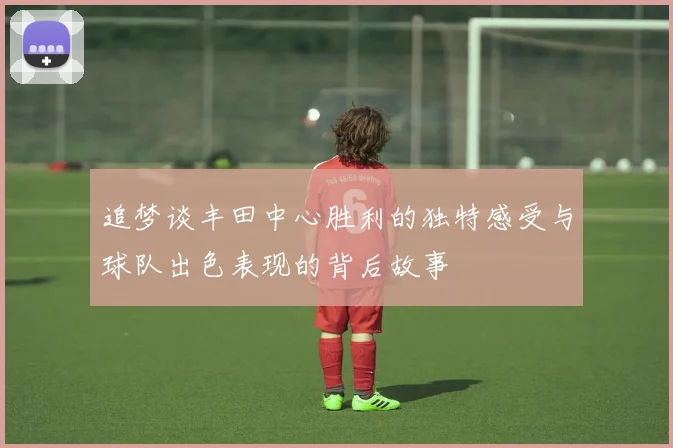 追梦谈丰田中心胜利的独特感受与球队出色表现的背后故事