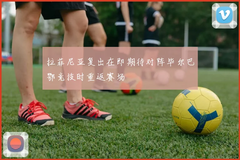 拉菲尼亚复出在即期待对阵毕尔巴鄂竞技时重返赛场