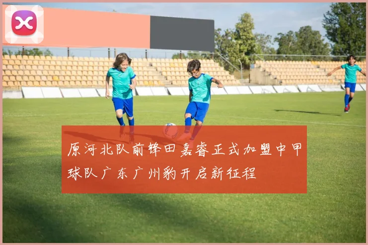 原河北队前锋田嘉睿正式加盟中甲球队广东广州豹开启新征程