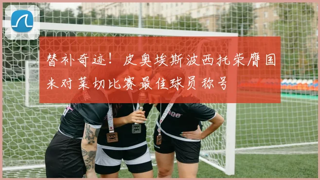 替补奇迹！皮奥埃斯波西托荣膺国米对莱切比赛最佳球员称号