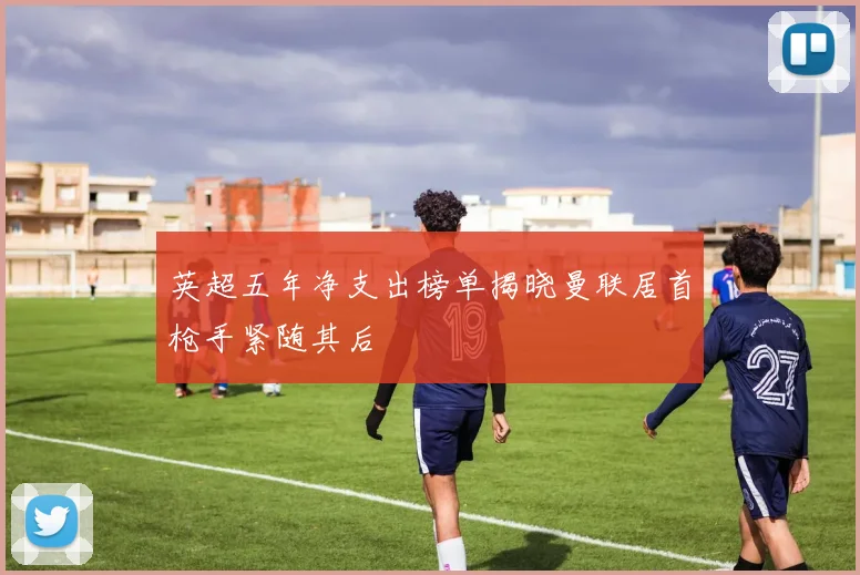 英超五年净支出榜单揭晓曼联居首枪手紧随其后