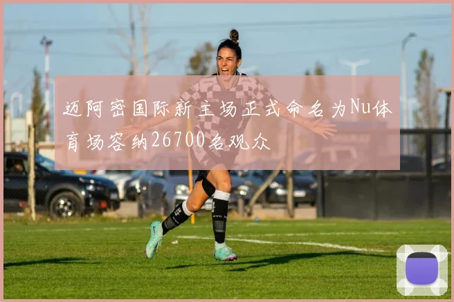 迈阿密国际新主场正式命名为Nu体育场容纳26700名观众