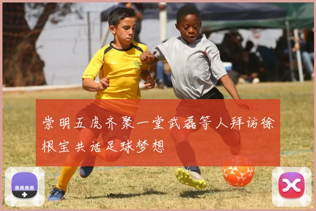 崇明五虎齐聚一堂武磊等人拜访徐根宝共话足球梦想