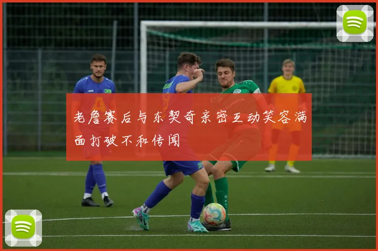 老詹赛后与东契奇亲密互动笑容满面打破不和传闻