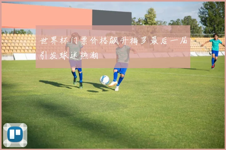 世界杯门票价格飙升梅罗最后一届引发球迷热潮