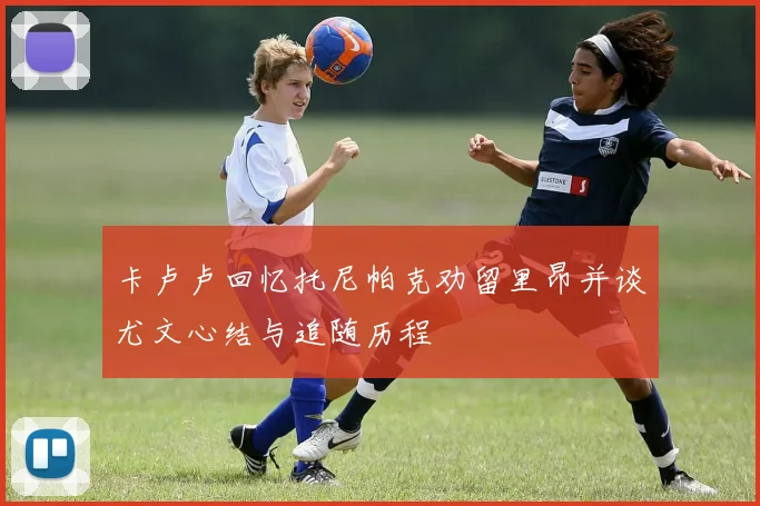 卡卢卢回忆托尼帕克劝留里昂并谈尤文心结与追随历程